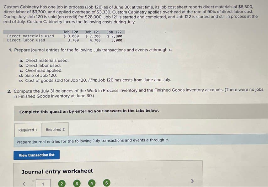 Custom Cabinetry has one job in process (Job 120) as of June 30; at that time, its job cost sheet reports direct materials of $6,500,
direct labor of $3,700, and applied overhead of $3,330. Custom Cabinetry applies overhead at the rate of 90% of direct labor cost.
During July, Job 120 is sold (on credit) for $28,000, Job 121 is started and completed, and Job 122 is started and still in process at the
end of July. Custom Cabinetry incurs the following costs during July.
Direct materials used
Direct labor used
Job 120
$ 3,000
3,700
Job 121 Job 122
$ 7,200
4,700
$2,800
3,000
1. Prepare journal entries for the following July transactions and events a through e.
a. Direct materials used.
b. Direct labor used.
c. Overhead applied.
d. Sale of Job 120.
e. Cost of goods sold for Job 120. Hint: Job 120 has costs from June and July.
2. Compute the July 31 balances of the Work in Process Inventory and the Finished Goods Inventory accounts. (There were no jobs
in Finished Goods Inventory at June 30.)
Complete this question by entering your answers in the tabs below.
Required 1 Required 2
Prepare journal entries for the following July transactions and events a through e.
View transaction list
Journal entry worksheet
<
1
4
5