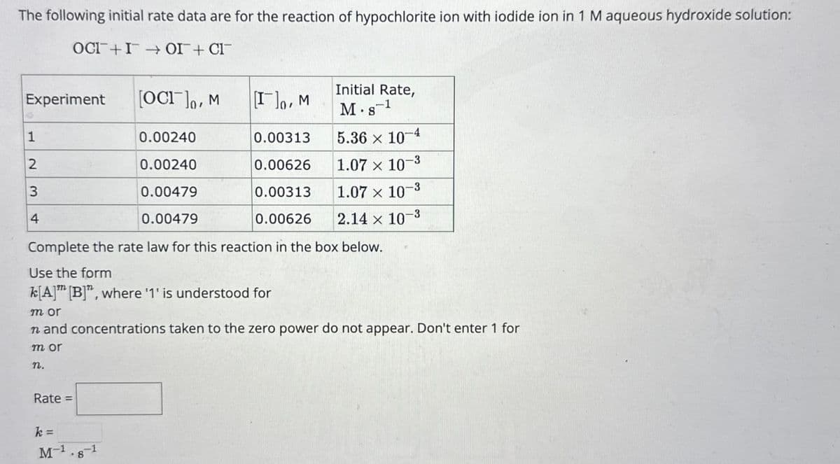 The following initial rate data are for the reaction of hypochlorite ion with iodide ion in 1 M aqueous hydroxide solution:
_IO_IO_I+_100
Experiment
[OCI], M
Initial Rate,
[I], M
M. 8-1
1
0.00240
0.00313
5.36 × 10-4
2
0.00240
0.00626
1.07 x 10
-3
3
0.00479
0.00313
1.07 x 10-3
4
0.00479
0.00626
2.14 x 10-3
Complete the rate law for this reaction in the box below.
Use the form
k[A] [B]", where '1' is understood for
m or
n and concentrations taken to the zero power do not appear. Don't enter 1 for
mor
n.
Rate=
k =
M-1
8
-1