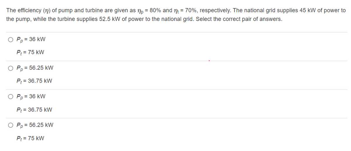 The efficiency (n) of pump and turbine are given as n, = 80% and ŋ = 70%, respectively. The national grid supplies 45 kW of power to
the pump, while the turbine supplies 52.5 kW of power to the national grid. Select the correct pair of answers.
O P, = 36 kW
P; = 75 kW
O P, = 56.25 kW
P; = 36.75 kW
O Pp = 36 kW
P = 36.75 kW
O Pp = 56.25 kW
P; = 75 kW
