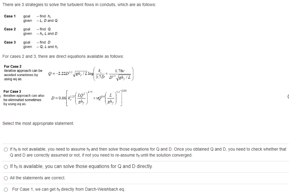 There are 3 strategies to solve the turbulent flows in conduits, which are as follows:
goal
given
- find h,
- L, D and Q
Case 1
Case 2
goal
given
- find Q
- h, L and D
Case 3
- find D
goal
given
- Q, L and h,
For cases 2 and 3, there are direct equations available as follows:
For Case 2
iterative approach can be
avoided sometimes by
1.78V
Q =-2.22D² gh, I L log
3.7D D gh, I L
using eq as:
For Case 3
iterative approach can also
be eliminated sometimes
by using eq as:
12 704
D= 0.66 k!
gh,
gh,
Select the most appropriate statement.
O If h; is not available, you need to assume h and then solve those equations for Q and D. Once you obtained Q and D, you need to check whether that
Q and D are correctly assumed or not, if not you need to re-assume h; until the solution converged.
O If h; is available, you can solve those equations for Q and D directly.
O All the statements are correct.
O For Case 1, we can get h; directly from Darch-Weishbach eq.
