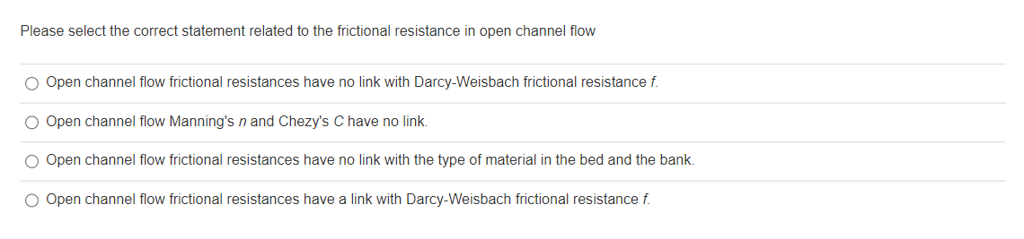 Please select the correct statement related to the frictional resistance in open channel flow
O Open channel flow frictional resistances have no link with Darcy-Weisbach frictional resistance f.
O Open channel flow Manning's n and Chezy's C have no link.
O Open channel flow frictional resistances have no link with the type of material in the bed and the bank.
O Open channel flow frictional resistances have a link with Darcy-Weisbach frictional resistance f.