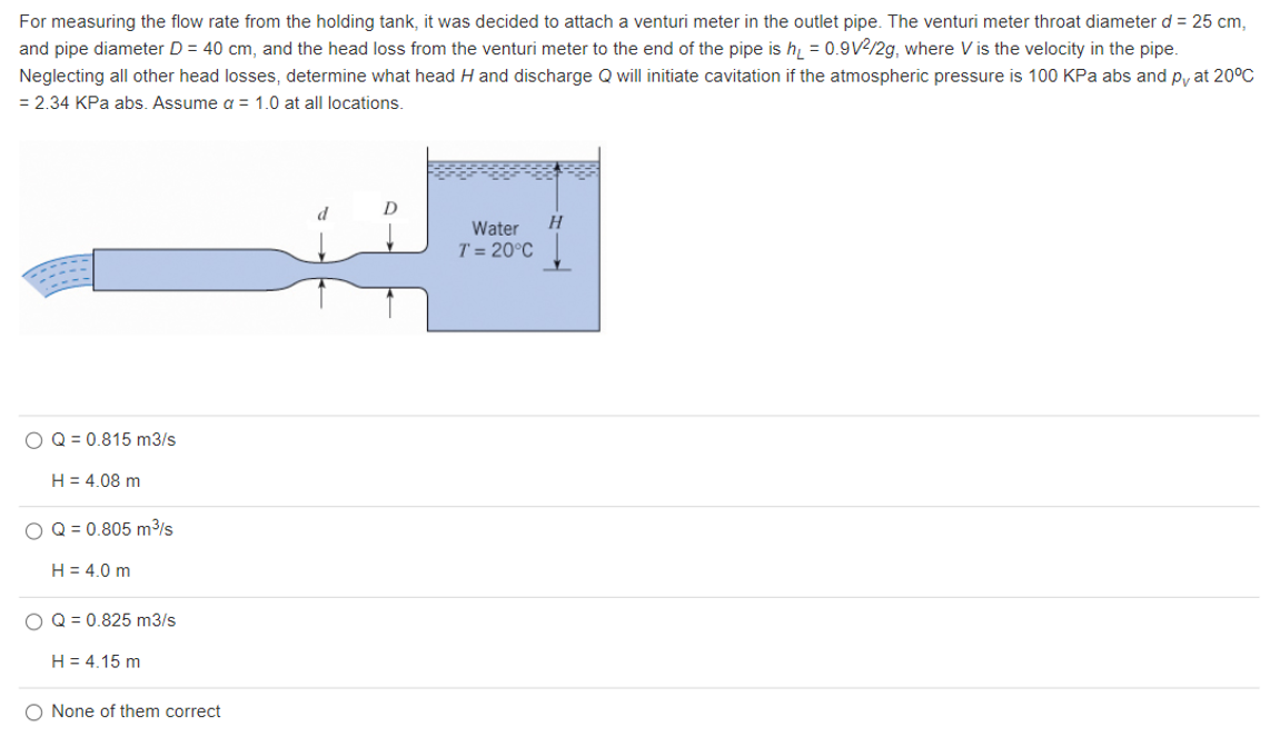 For measuring the flow rate from the holding tank, it was decided to attach a venturi meter in the outlet pipe. The venturi meter throat diameter d = 25 cm,
and pipe diameter D = 40 cm, and the head loss from the venturi meter to the end of the pipe is h = 0.9V2/2g, where V is the velocity in the pipe.
Neglecting all other head losses, determine what head H and discharge Q will initiate cavitation if the atmospheric pressure is 100 KPa abs and py at 20°C
= 2.34 KPa abs. Assume a = 1.0 at all locations.
D
Water
H
T = 20°C
O Q = 0.815 m3/s
H = 4.08 m
O Q = 0.805 m³/s
H = 4.0 m
O Q = 0.825 m3/s
H = 4.15 m
O None of them correct
