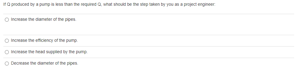 If Q produced by a pump is less than the required Q, what should be the step taken by you as a project engineer:
O Increase the diameter of the pipes.
O Increase the efficiency of the pump.
O Increase the head supplied by the pump.
O Decrease the diameter of the pipes.
