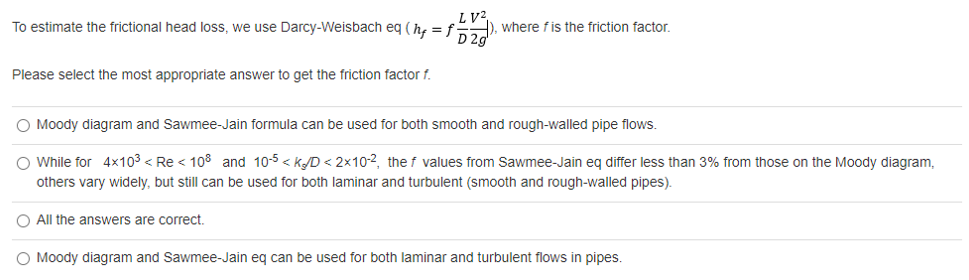 LV2,
D 2g
To estimate the frictional head loss, we use Darcy-Weisbach eq (he =f), where fis the friction factor.
Please select the most appropriate answer to get the friction factor f.
O Moody diagram and Sawmee-Jain formula can be used for both smooth and rough-walled pipe flows.
O While for 4x103 < Re < 108 and 10-5 < kD < 2x10-2, the f values from Sawmee-Jain eq differ less than 3% from those on the Moody diagram,
others vary widely, but still can be used for both laminar and turbulent (smooth and rough-walled pipes).
O All the answers are correct.
O Moody diagram and Sawmee-Jain eg can be used for both laminar and turbulent flows in pipes.
