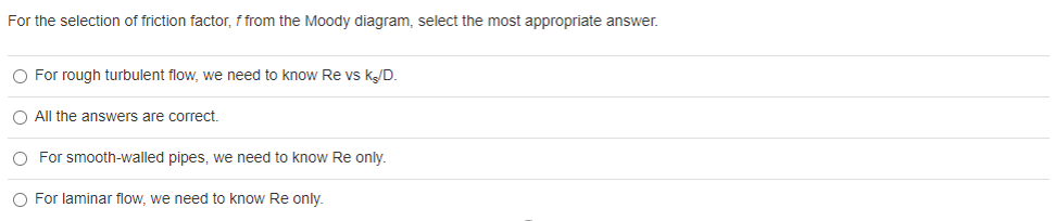 For the selection of friction factor, f from the Moody diagram, select the most appropriate answer.
O For rough turbulent flow, we need to know Re vs k/D.
O All the answers are correct.
O For smooth-walled pipes, we need to know Re only.
O For laminar flow, we need to know Re only.
