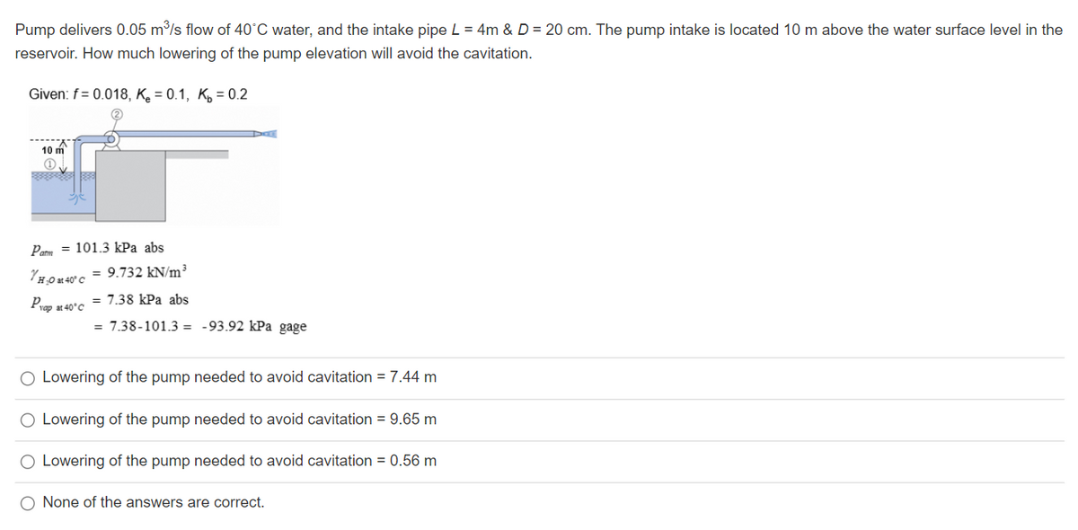 Pump delivers 0.05 m/s flow of 40°C water, and the intake pipe L = 4m & D = 20 cm. The pump intake is located 10 m above the water surface level in the
reservoir. How much lowering of the pump elevation will avoid the cavitation.
Given: f= 0.018, Ke = 0.1, K, = 0.2
10 m
Par = 101.3 kPa abs
YH.0x 40°c = 9.732 kN/m³
Pvap at 40°C
= 7.38 kPa abs
= 7.38-101.3 = -93.92 kPa gage
O Lowering of the pump needed to avoid cavitation = 7.44 m
O Lowering of the pump needed to avoid cavitation = 9.65 m
O Lowering of the pump needed to avoid cavitation = 0.56 m
O None of the answers are correct.
