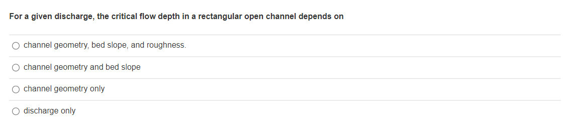 For a given discharge, the critical flow depth in a rectangular open channel depends on
O channel geometry, bed slope, and roughness.
O channel geometry and bed slope
O channel geometry only
O discharge only