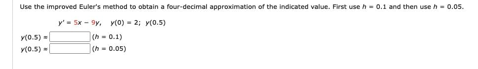 Use the improved Euler's method to obtain a four-decimal approximation of the indicated value. First use h = 0.1 and then use h = 0.05.
y' = 5x 9y, y(0) = 2; y(0.5)
(h= 0.1)
(h= 0.05)
y(0.5)
y(0.5) =