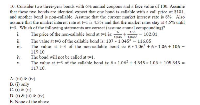 10. Consider two three-year bonds with 6% annual coupons and a face value of 100. Assume
that these two bonds are identical expect that one bond is callable with a call price of $101,
and another bond is non-callable. Assume that the current market interest rate is 6%. Also
assume that the market interest rate at t=1 is 4.5% and that the market rates stay at 4.5% until
t=3. Which of the following statements are correct (assume annual compounding)?
i.
The price of the non-callable bond at t=1 is: +
106
1.045 1.0452
102.81
The value at t=3 of the callable bond is: 107 × 1.045² = 116.85
The value at t3 of the non-callable bond is: 6 × 1.06² +6× 1.06 + 106 =
119.10
The bond will not be called at t=1.
*
The value at t=3 of the callable bond is: 6 × 1.06² +4.545 × 1.06 + 105.545 =
117.10.
ii.
111.
iv.
V.
A. (iii) & (iv)
B. (i) only
C. (i) & (ii)
D. (i) & (ii) & (iv)
E. None of the above