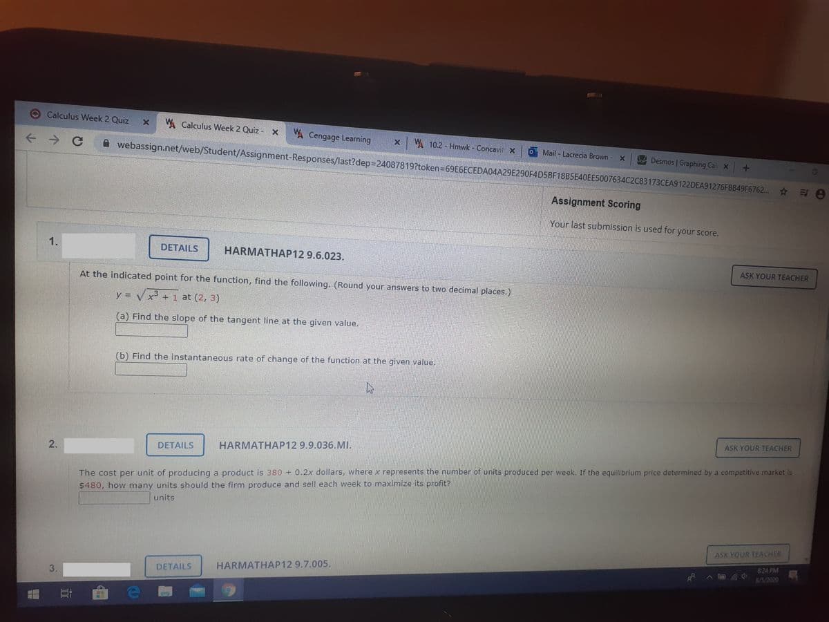 Calculus Week 2 Quiz
W Calculus Week 2 Quiz -X
A Cengage Learning
X W 10.2 - Hmwk Concavit X
webassign.net/web/Student/Assignment-Responses/last?dep3D24087819?token=69E6ECEDA04A29E290F4D5BF18B5E40EE5007634C2C83173CEA9122DEA91276FBB49F6762.. 8
Mail Lacrecia Brown - X
Desmos | Graphing Cal X
Assignment Scoring
Your last submission is used for your score.
1.
DETAILS
HARMATHAP12 9.6.023.
ASK YOUR TEACHER
At the indicated point for the function, find the following. (Round your answers to two decimal places.)
y = V x² +1 at (2, 3)
!!
(a) Find the slope of the tangent line at the given value.
(b) Find the instantaneous rate of change of the function at the given value.
ASK YOUR TEACHER
DETAILS
HARMATHAP12 9.9.036.MI.
2.
The cost per unit of producing a product is 380 + 0.2x dollars, where x represents the number of units produced per week. If the equilibrium price determined by a competitive market is
$480, how many units should the firm produce and sell each week to maximize its profit?
units
ASK YOUR TEACHER
8:24 PM
HARMATHAP12 9.7.005.
8/5/2020
DETAILS
3.
