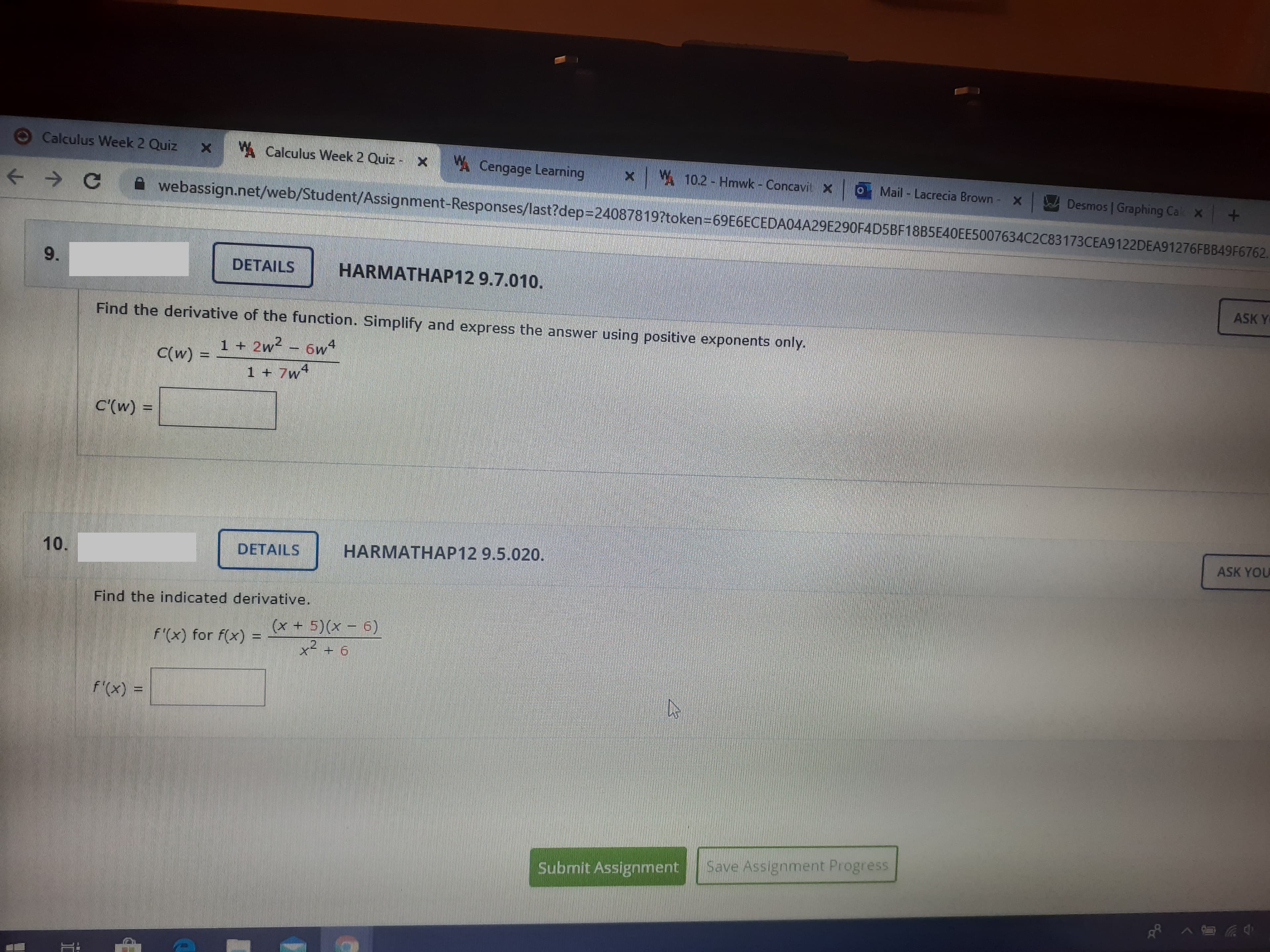 Calculus Week 2 Quiz
A Calculus Week 2 Quiz - X Cengage Learning
W 10.2 - Hmwk - Concavitx
Mail Lacrecia Brown - X
Desmos | Graphing Cak x +
webassign.net/web/Student/Assignment-Responses/last?dep3D240878197token=69E6ECEDA04A29E290F4D5BF18B5E40EE5007634C2C83173CEA9122DEA91276FBB49F6762.
9.
DETAILS
HARMATHAP12 9.7.010.
ASK Y
Find the derivative of the function. Simplify and express the answer using positive exponents only.
1 + 2w2 – 6w4
C(w)
1 + 7w4
C'(w) =
%3D
ASK YOU
DETAILS
HARMATHAP12 9.5.020.
Find the indicated derivative.
(x + 5)(x - 6)
f'(x) for f(x) =
x- + 6
f'(x) =
Submit Assignment
Save Assignment Progress
10.
