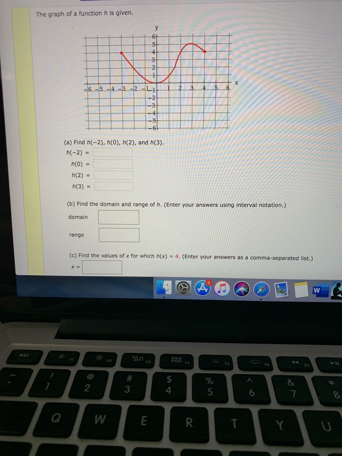 The graph of a function h is given.
6t
4
5-4-3-2
3
4
-2
-3
-4
-5
(a) Find h(-2), h(0), h(2), and h(3).
h(-2) =
h(0) =
h(2) =
h(3) =
(b) Find the domain and range of h. (Enter your answers using interval notation.)
domain
range
(c) Find the values of x for which h(x) = 4. (Enter your answers as a comma-separated list.)
X =
W
esc
F1
F3
F5
#
%
&
3
8
Q
E
T
Y
14
6
