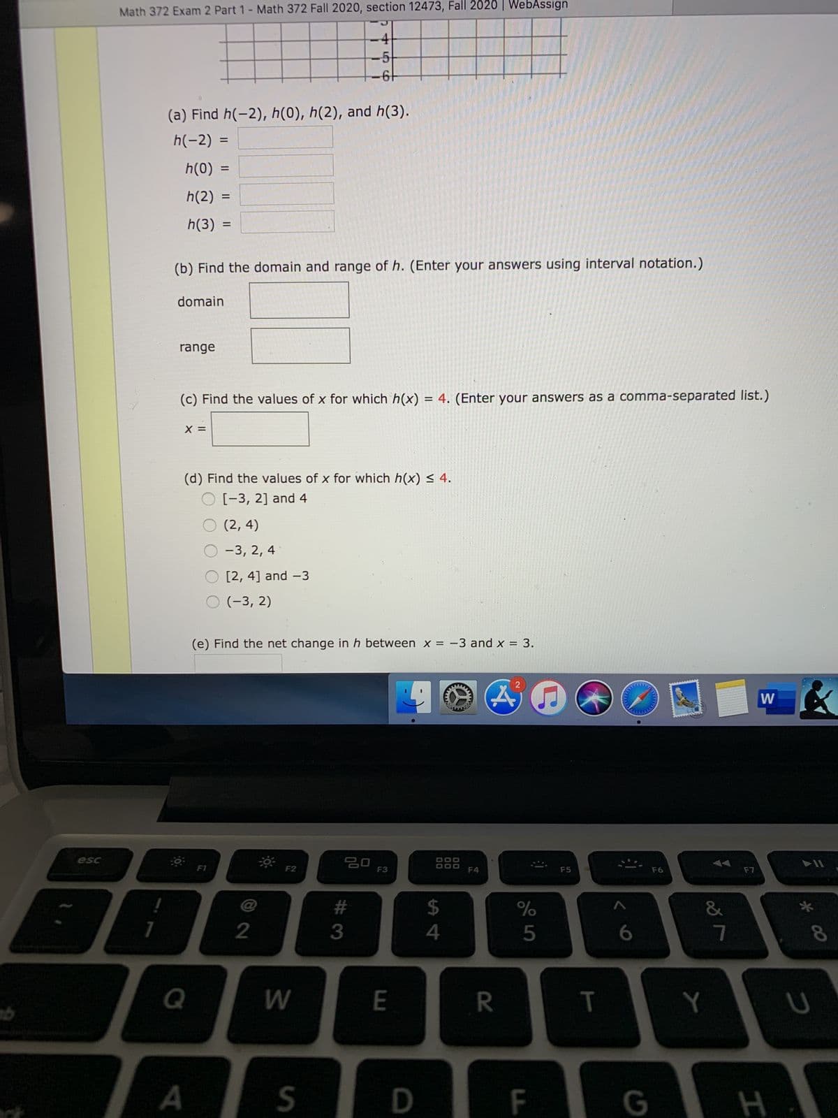 Math 372 Exam 2 Part 1- Math 372 Fall 2020, section 12473, Fall 2020 | WebAssign
-4
-5
(a) Find h(-2), h(0), h(2), and h(3).
h(-2) =
h(0)
h(2) =
h(3)
(b) Find the domain and range of h. (Enter your answers using interval notation.)
domain
range
(c) Find the values of x for which h(x) = 4. (Enter your answers as
comma-separated list.)
X =
(d) Find the values of x for which h(x) < 4.
O [-3, 2] and 4
O (2, 4)
O-3, 2, 4
O [2, 4] and -3
O (-3, 2)
(e) Find the net change in h between x = -3 and x = 3.
esc
F2
F3
F5
F7
F6
@
#3
2$
&
3
4
8.
Q
W
E
R
Y
D
F
