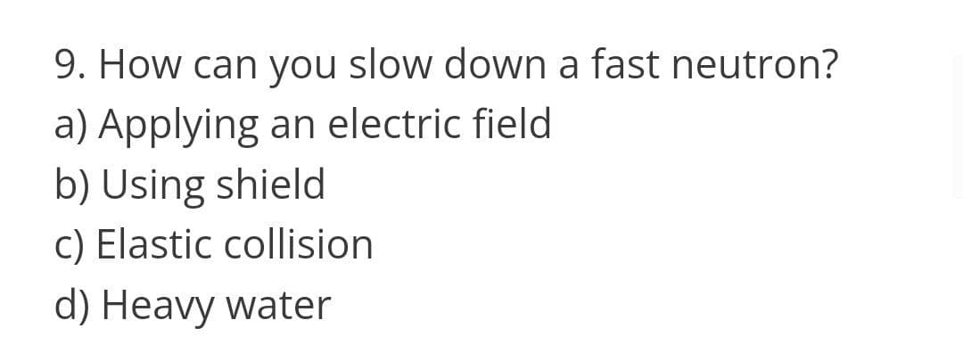 9. How can you slow down a fast neutron?
a) Applying an electric field
b) Using shield
c) Elastic collision
d) Heavy water
