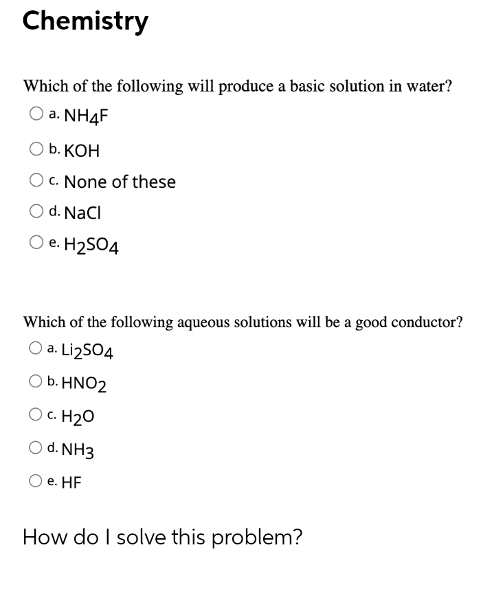 Chemistry
Which of the following will produce a basic solution in water?
O a. NH4F
b. КОН
O c. None of these
O d. NaCl
e. H2SO4
Which of the following aqueous solutions will be a good conductor?
O a. Li2SO4
O b. HNO2
O c. H20
O d. NH3
O e. HF
How do I solve this problem?
