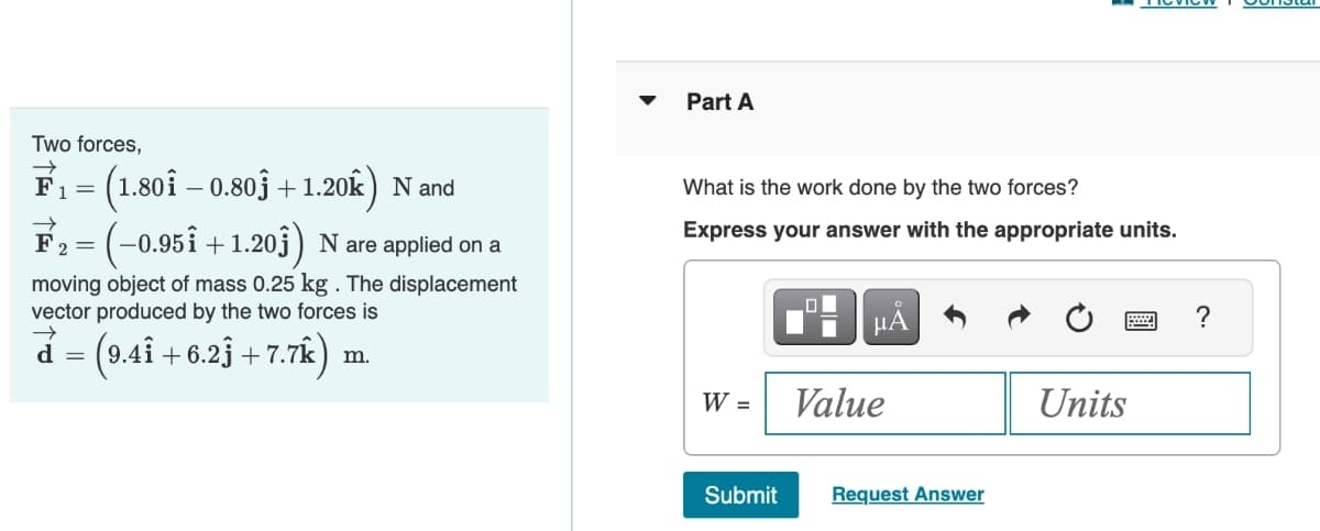 Two forces,
F₁ = (1.80î – 0.80ĵ + 1.20k) N and
F₂ = · (–0.95î +1.20ĵ) N are applied on a
→
moving object of mass 0.25 kg . The displacement
vector produced by the two forces is
→
= (9.4Î +6.2ĵ +7.7k)
d =
m.
Part A
What is the work done by the two forces?
Express your answer with the appropriate units.
W =
Submit
0
μA
Value
Request Answer
Units
?