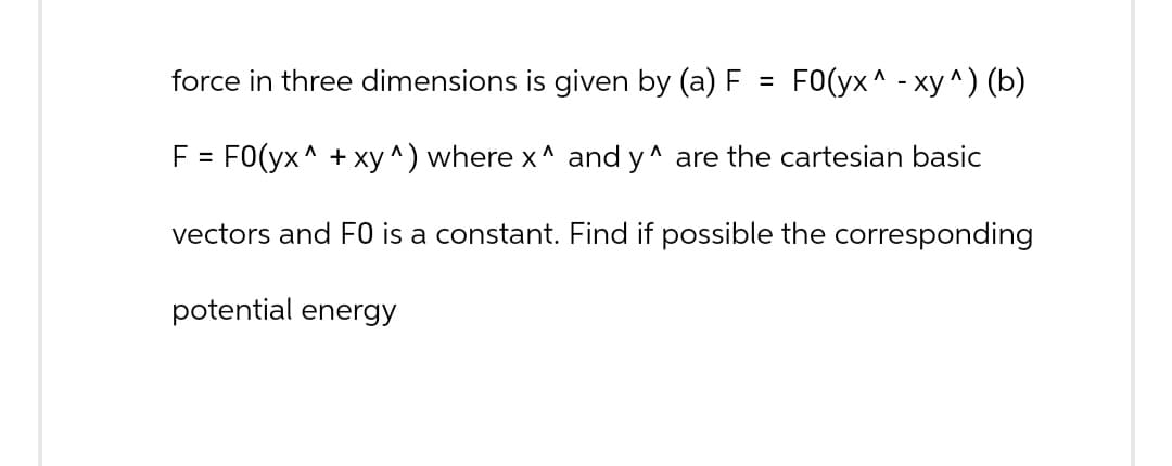 force in three dimensions is given by (a) F
=
FO(yx^ - xy^) (b)
F= FO(yx^ + xy ^) where x^ and y^ are the cartesian basic
vectors and F0 is a constant. Find if possible the corresponding
potential energy