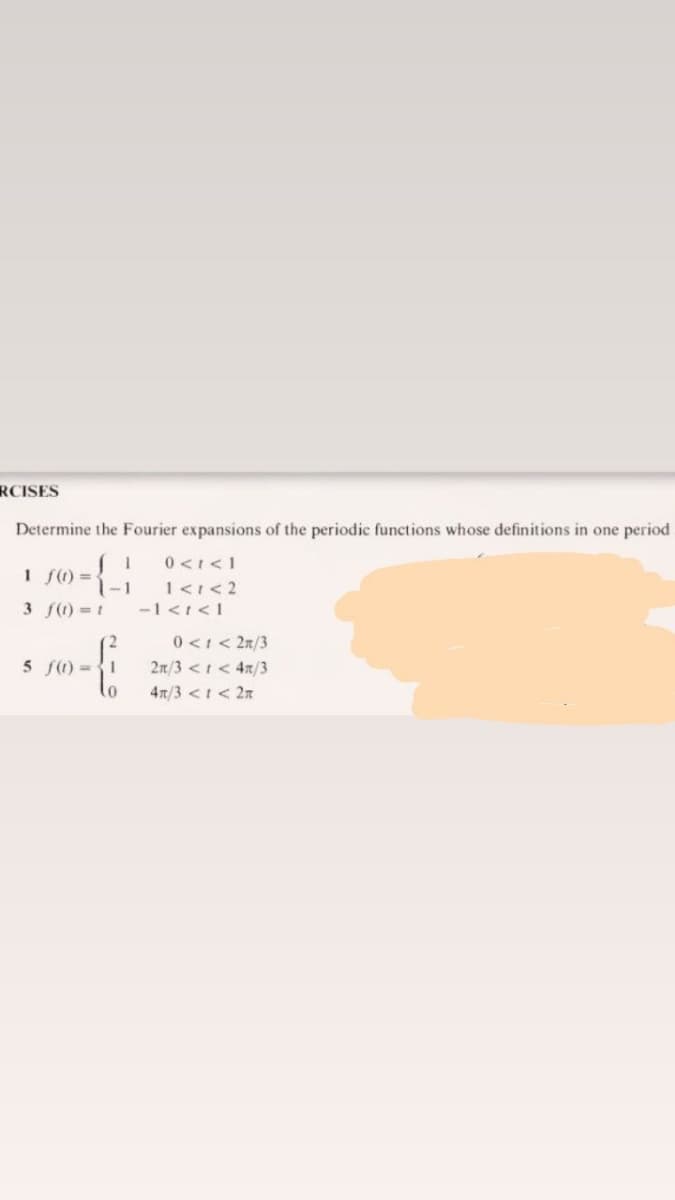 RCISES
Determine the Fourier expansions of the periodic functions whose definitions in one period
0 <I<1
1<1< 2
-1 <t<1
I f) =
1-1
3 f) = 1
0<1< 2n/3
2n/3 <I< 4x/3
lo
5 f) 1
4x/3 <I< 2n
