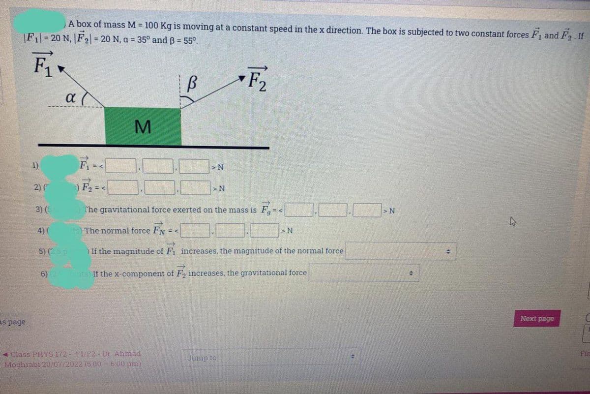 A box of mass M = 100 Kg is moving at a constant speed in the x direction. The box is subjected to two constant forces F₁ and F₂. If
|F1-20 N, F₂ = 20 N, a = 35° and B = 55°.
F₁
B
F₂
as page
1)
2) (
α (
3) (5
4) (
5) (2.5 p
6) 25
M
>N
F₂ = <
The gravitational force exerted on the mass is F₁ = <
The normal force FN = K
If the magnitude of F₁ increases, the magnitude of the normal force
nts) If the x-component of F₂ increases, the gravitational force
Class PHYS 172- FI/F2 Dr Ahmad
Moghrabi 20/07/2022 75 00- 6:00 pm)
> N
Jump to
> N
> N
+
+
Next page
C
Fir