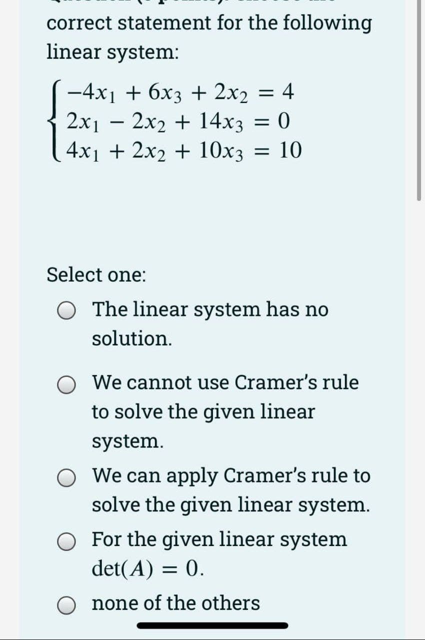 correct statement for the following
linear system:
-4x₁ + 6x3 + 2x₂ = 4
2x₁2x2 + 14x3 = 0
4x₁ + 2x2 + 10x3 = 10
Select one:
The linear system has no
solution.
We cannot use Cramer's rule
to solve the given linear
system.
We can apply Cramer's rule to
solve the given linear system.
For the given linear system
det(A) = 0.
none of the others