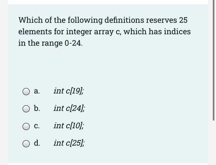 Which of the following definitions reserves 25
elements for integer array c, which has indices
in the range 0-24.
a.
O b.
C.
O d.
int c[19];
int c[24];
int c[10];
int c[25];