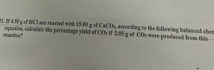 21. If 4.50 g of HCl are reacted with 15.00 g of CaCO3, according to the following balanced chem
equation, calculate the percentage yield of COz if 2.05 g of CO2 were produced from this
reaction?
