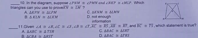 10. In the diagram, suppose ZPNM = LPMN and ZNKP E LMLP. Which
triangles can you use to proveKN = LM ?
A. ΔΚΡΝ ΔΙΡΜ
B. A KLN = ALKM
C. AKNM = ALMN
D. not enough
information
11.Given LA = LR, LC = 2S, ZB E ZT, AC = RS, AB = RT, and BC = TS, which statement is true?
A. AABC = ATSR
B. ACBA = ARST
C. ABAC ASRT
D. ABAC E ATRS
