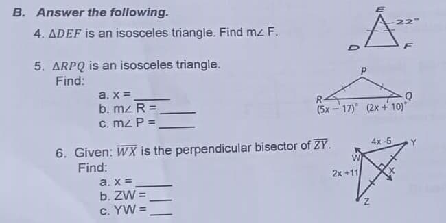 B. Answer the following.
4. ADEF is an isosceles triangle. Find mz F.
22
5. ARPQ is an isosceles triangle.
Find:
a. x =
b. mz R =
C. mz P =
R-
(5x - 17) (2x + 10)
6. Given: WX is the perpendicular bisector of ZY.
Find:
4x -5
Y
a. x =
2x +11
b. ZW =
C. YW =
%3D
