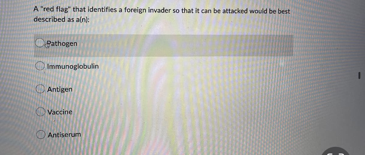 A "red flag" that identifies a foreign invader so that it can be attacked would be best
described as a(n):
Pathogen
Immunoglobulin
Antigen
Vaccine
Antiserum