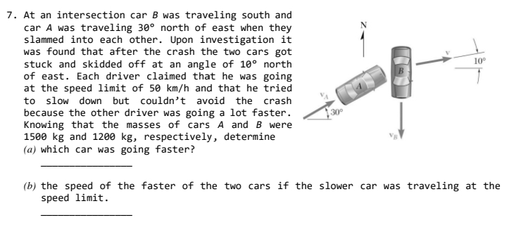 7. At an intersection car B was traveling south and
car A was traveling 30° north of east when they
slammed into each other. Upon investigation it
was found that after the crash the two cars got
stuck and skidded off at an angle of 10° north
of east. Each driver claimed that he was going
at the speed limit of 50 km/h and that he tried
to slow down but couldn't avoid the crash
because the other driver was going a lot faster.
Knowing that the masses of cars A andB were
1500 kg and 1200 kg, respectively, determine
(a) which car was going faster?
10°
}30°
(b) the speed of the faster of the two cars if the slower car was traveling at the
speed limit.
