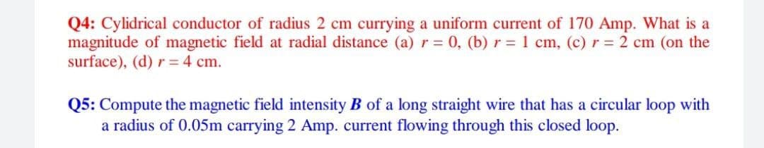 Q4: Cylidrical conductor of radius 2 cm currying a uniform current of 170 Amp. What is a
magnitude of magnetic field at radial distance (a) r = 0, (b) r= 1 cm, (c) r = 2 cm (on the
surface), (d) r = 4 cm.
Q5: Compute the magnetic field intensity B of a long straight wire that has a circular loop with
a radius of 0.05m carrying 2 Amp. current flowing through this closed loop.