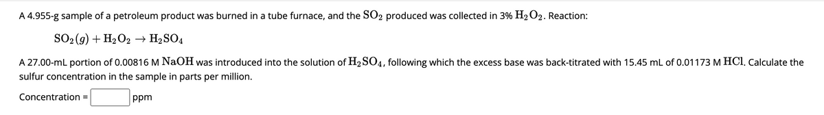 A 4.955-g sample of a petroleum product was burned in a tube furnace, and the SO₂ produced was collected in 3% H₂O2. Reaction:
SO2(g) + H₂O2 → H₂SO4
A 27.00-mL portion of 0.00816 M NaOH was introduced into the solution of H₂SO4, following which the excess base was back-titrated with 15.45 mL of 0.01173 M HCl. Calculate the
sulfur concentration in the sample in parts per million.
ppm
Concentration =