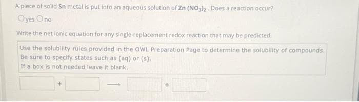 A piece of solid Sn metal is put into an aqueous solution of Zn (NO3)2. Does a reaction occur?
Oyes Ono
Write the net ionic equation for any single-replacement redox reaction that may be predicted.
Use the solubility rules provided in the OWL Preparation Page to determine the solubility of compounds.
Be sure to specify states such as (aq) or (s).
If a box is not needed leave it blank.