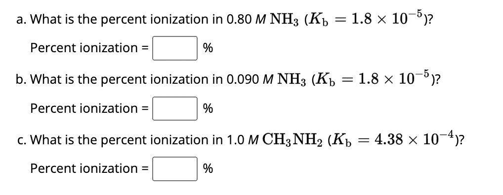 a. What is the percent ionization in 0.80 M NH3 (Kb
Percent ionization =
%
%
=
%
1.8 × 10-5)?
b. What is the percent ionization in 0.090 M NH3 (Kb
Percent ionization =
c. What is the percent ionization in 1.0 M CH3NH₂ (Kb = 4.38 × 10¯4)?
Percent ionization =
=
1.8 × 10-5)?