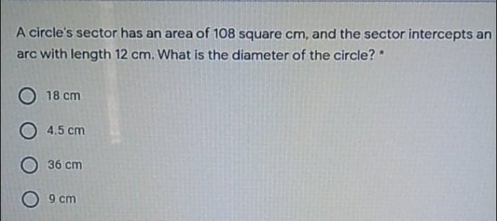 A circle's sector has an area of 108 square cm, and the sector intercepts an
arc with length 12 cm. What is the diameter of the circle? *
18 cm
4.5 cm
36 cm
9 cm
