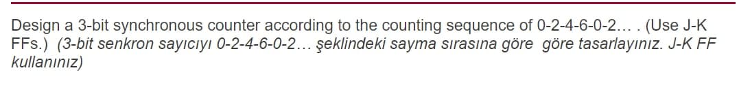 Design a 3-bit synchronous counter according to the counting sequence of 0-2-4-6-0-2... . (Use J-K
FFs.) (3-bit senkron sayıcıyı 0-2-4-6-0-2... şeklindeki sayma sırasına göre göre tasarlayınız. J-K FF
kullanınız)
