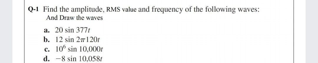 Q-1 Find the amplitude, RMS value and frequency of the following waves:
And Draw the waves
a. 20 sin 377t
b. 12 sin 27120t
c. 10° sin 10,000t
d. -8 sin 10,058t
