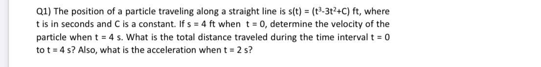 Q1) The position of a particle traveling along a straight line is s(t) = (t3-3t?+C) ft, where
t is in seconds and C is a constant. If s = 4 ft when t = 0, determine the velocity of the
particle whent 4 s. What is the total distance traveled during the time interval t = 0
to t = 4 s? Also, what is the acceleration when t = 2 s?
