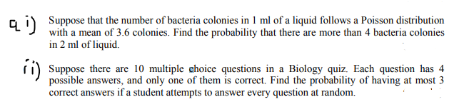 a i) Suppose that the number of bacteria colonies in 1 ml of a liquid follows a Poisson distribution
with a mean of 3.6 colonies. Find the probability that there are more than 4 bacteria colonies
in 2 ml of liquid.
ri) Suppose there are 10 multiple choice questions in a Biology quiz. Each question has 4
possible answers, and only one of them is correct. Find the probability of having at most 3
correct answers if a student attempts to answer every question at random.
