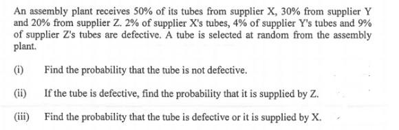 An assembly plant receives 50% of its tubes from supplier X, 30% from supplier Y
and 20% from supplier Z. 2% of supplier X's tubes, 4% of supplier Y's tubes and 9%
of supplier Z's tubes are defective. A tube is selected at random from the assembly
plant.
(i)
Find the probability that the tube is not defective.
If the tube is defective, find the probability that it is supplied by Z.
(ii)
(iii)
Find the probability that the tube is defective or it is supplied by X.
