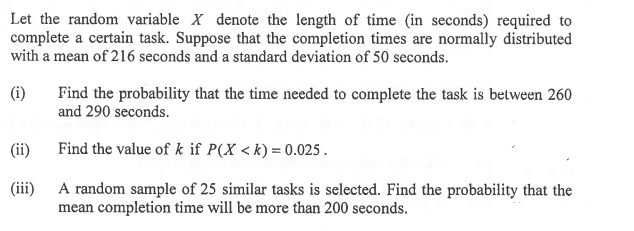 Let the random variable X denote the length of time (in seconds) required to
complete a certain task. Suppose that the completion times are normally distributed
with a mean of 216 seconds and a standard deviation of 50 seconds.
(i)
Find the probability that the time needed to complete the task is between 260
and 290 seconds.
(ii)
Find the value of k if P(X < k) = 0.025.
(iii)
A random sample of 25 similar tasks is selected. Find the probability that the
mean completion time will be more than 200 seconds.
