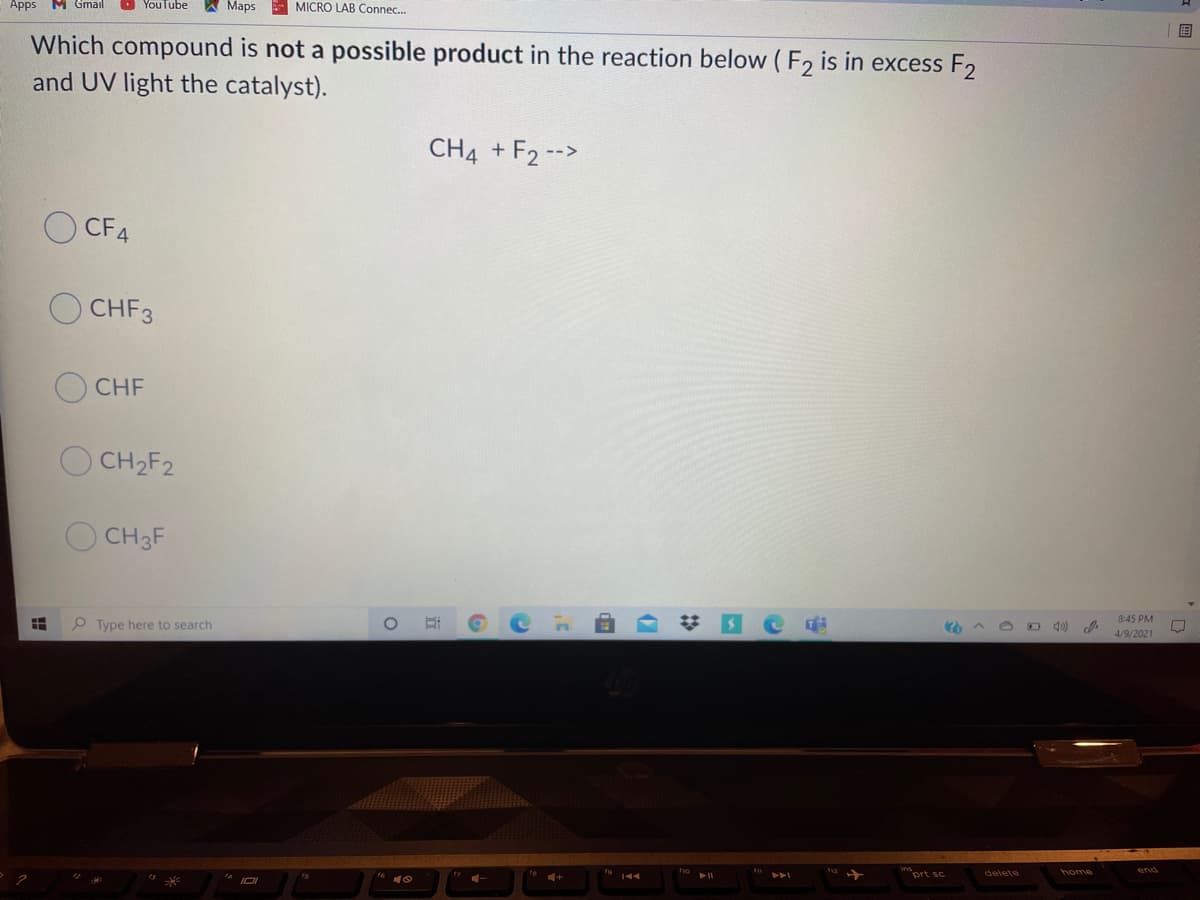 O YouTube
A Maps MICRO LAB Connec.
Apps MGmail
Which compound is not a possible product in the reaction below ( F, is in excess F2
and UV light the catalyst).
CH4 + F2 -->
CFA
CHF3
CHF
CH2F2
CH3F
8:45 PM
4/9/2021
P Type here to search
home
mprt sc
delete
