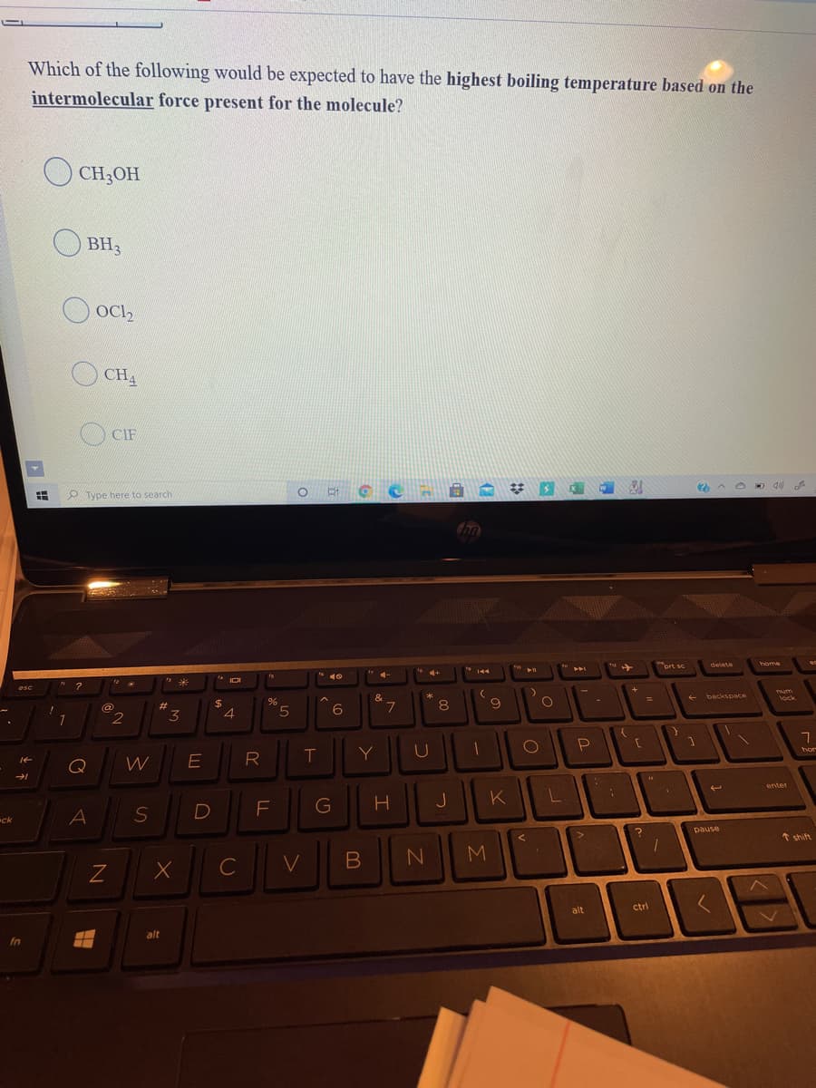 Which of the following would be expected to have the highest boiling temperature based on the
intermolecular force present for the molecule?
CH;OH
BH3
OCl,
CHA
CIF
O Type here to search
prt se
delete
home
144
10
esc
%24
4.
&
7.
(@
#3
%23
Tum
5.
8
3D
backspace
lock
1
Q
W
R
T
Y
hor
enter
F
G
J
K
ck
pause
* shift
C
M
alt
ctri
alt
fn
