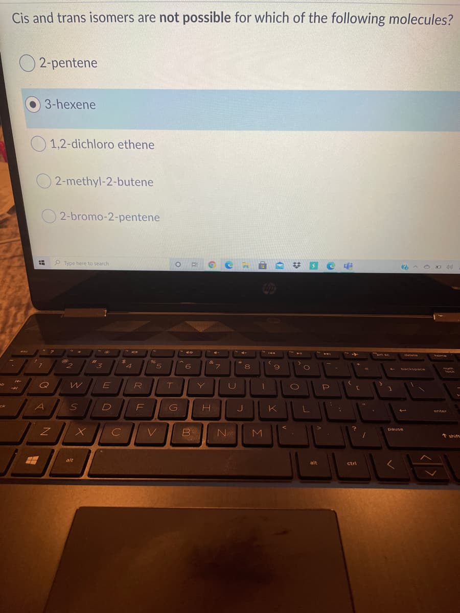 Cis and trans isomers are not possible for which of the following molecules?
O 2-pentene
3-hexene
1,2-dichloro ethene
O 2-methyl-2-butene
2-bromo-2-pentene
P Type here to search
A O o d)
* 2
esc
4-
144
ort sc
delete
home
%23
4.
6
&
フ
backspace
Tum
lock
Y
P
G
ck
J
enter
pause
B
N
* shift
alt
く
alt
ctrl

