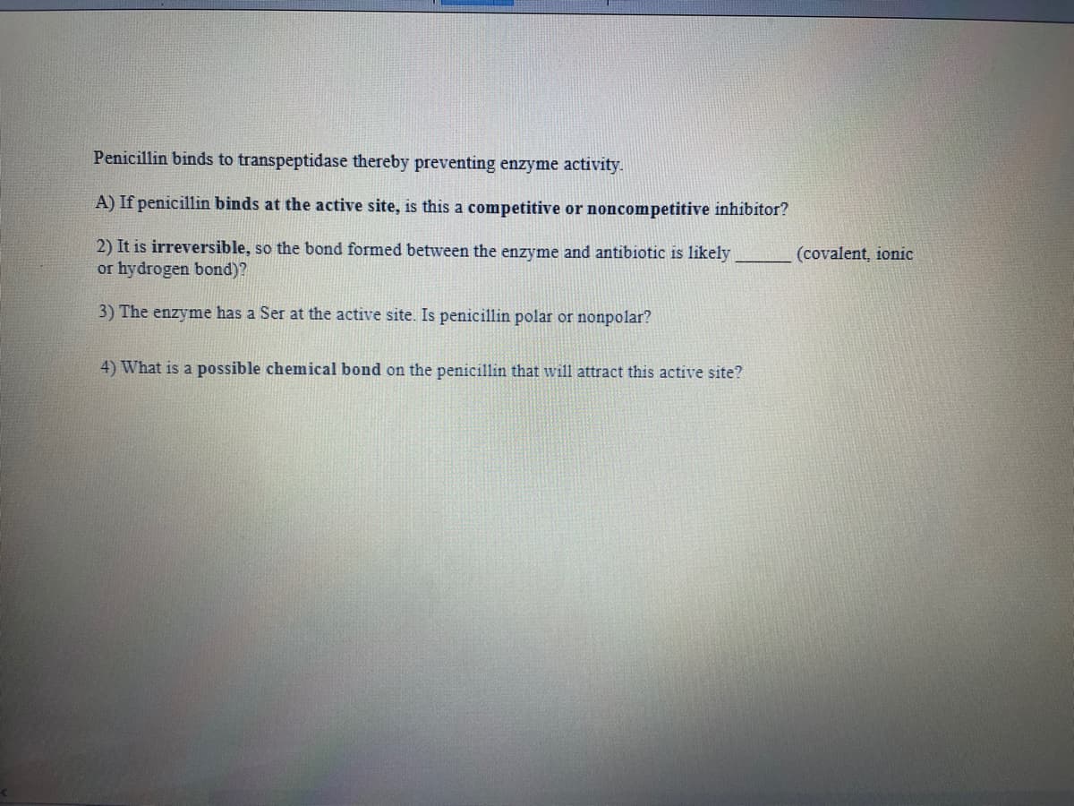 Penicillin binds to transpeptidase thereby preventing enzyme activity.
A) If penicillin binds at the active site, is this a competitive or noncompetitive inhibitor?
2) It is irreversible, so the bond formed between the enzyme and antibiotic is likely
or hydrogen bond)?
(covalent, ionic
3) The enzyme has a Ser at the active site. Is penicillin polar or nonpolar?
4) What is a possible chemical bond on the penicillin that will attract this active site?

