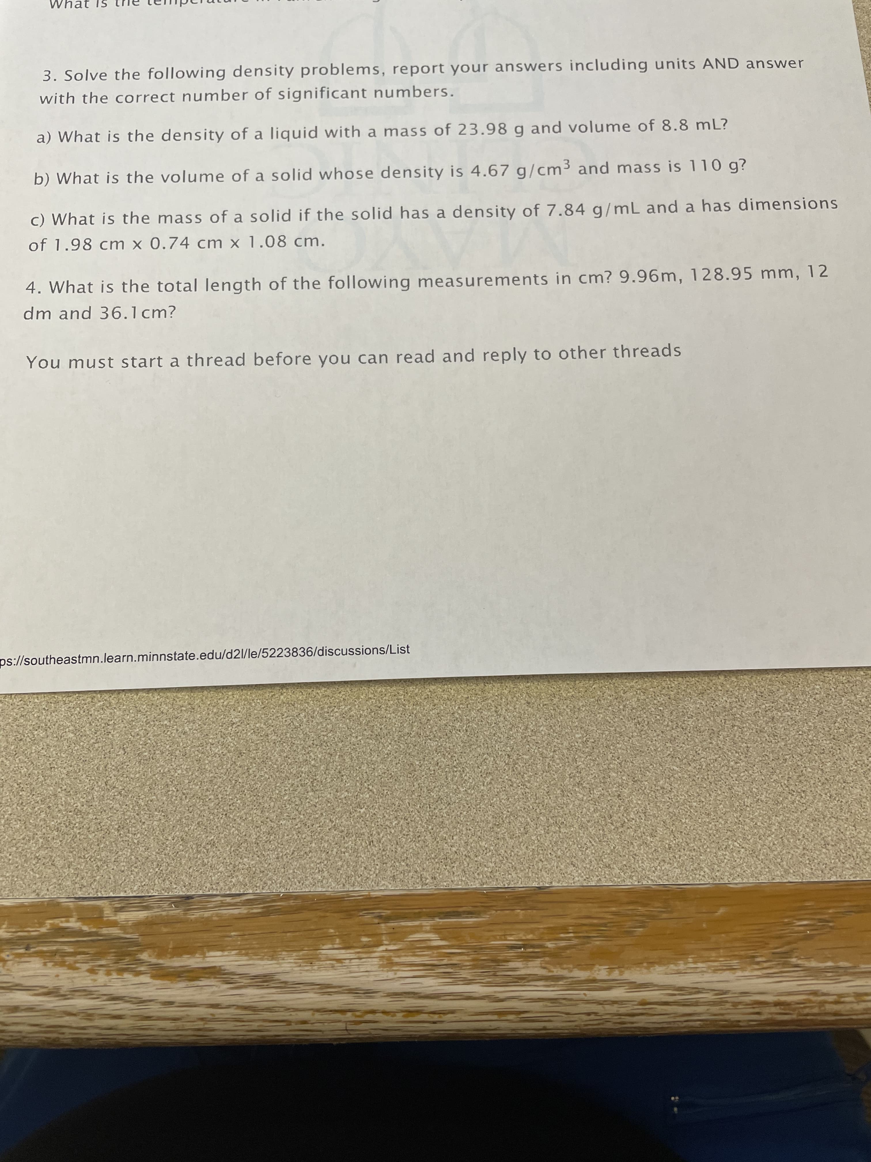 3. Solve the following density problems, report your answers including units AND answer
with the correct number of significant numbers.
a) What is the density of a liquid with a mass of 23.98 g and volume of 8.8 mL?
b) What is the volume of a solid whose density is 4.67 g/cm³ and mass is 110 g?
c) What is the mass of a solid if the solid has a density of 7.84 g/mL and a has dimensions
of 1.98 cm x 0.74 cm x 1.08 cm.
