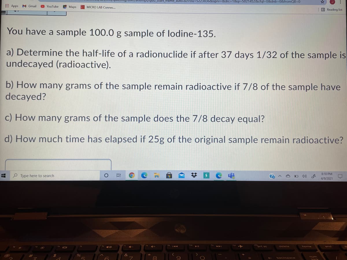 36&isprv=&drc=1&qi=5021452&cfql=0&dnb=0&fromQB=D0
E Apps
M Gmail
O YouTube
A Maps
MICRO LAB Connec.
E Reading list
You have a sample 100.0 g sample of lodine-135.
a) Determine the half-life of a radionuclide if after 37 days 1/32 of the sample is
undecayed (radioactive).
b) How many grams of the sample remain radioactive if 7/8 of the sample have
decayed?
c) How many grams of the sample does the 7/8 decay equal?
d) How much time has elapsed if 25g of the original sample remain radioactive?
8:10 PM
P Type here to search
O D 40)
4/9/2021
delete
home
2$
num
backspace
lock
