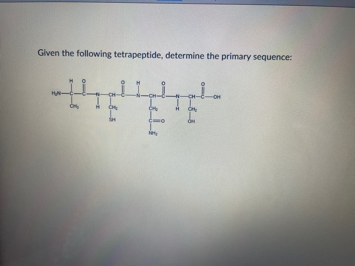 Given the following tetrapeptide, determine the primary sequence:
H
H2N-
C
-CH
N-
CH
N
CH
OH
ČH3
ČH2
H
ČH2
H
CH2
SH
OH
NH2
