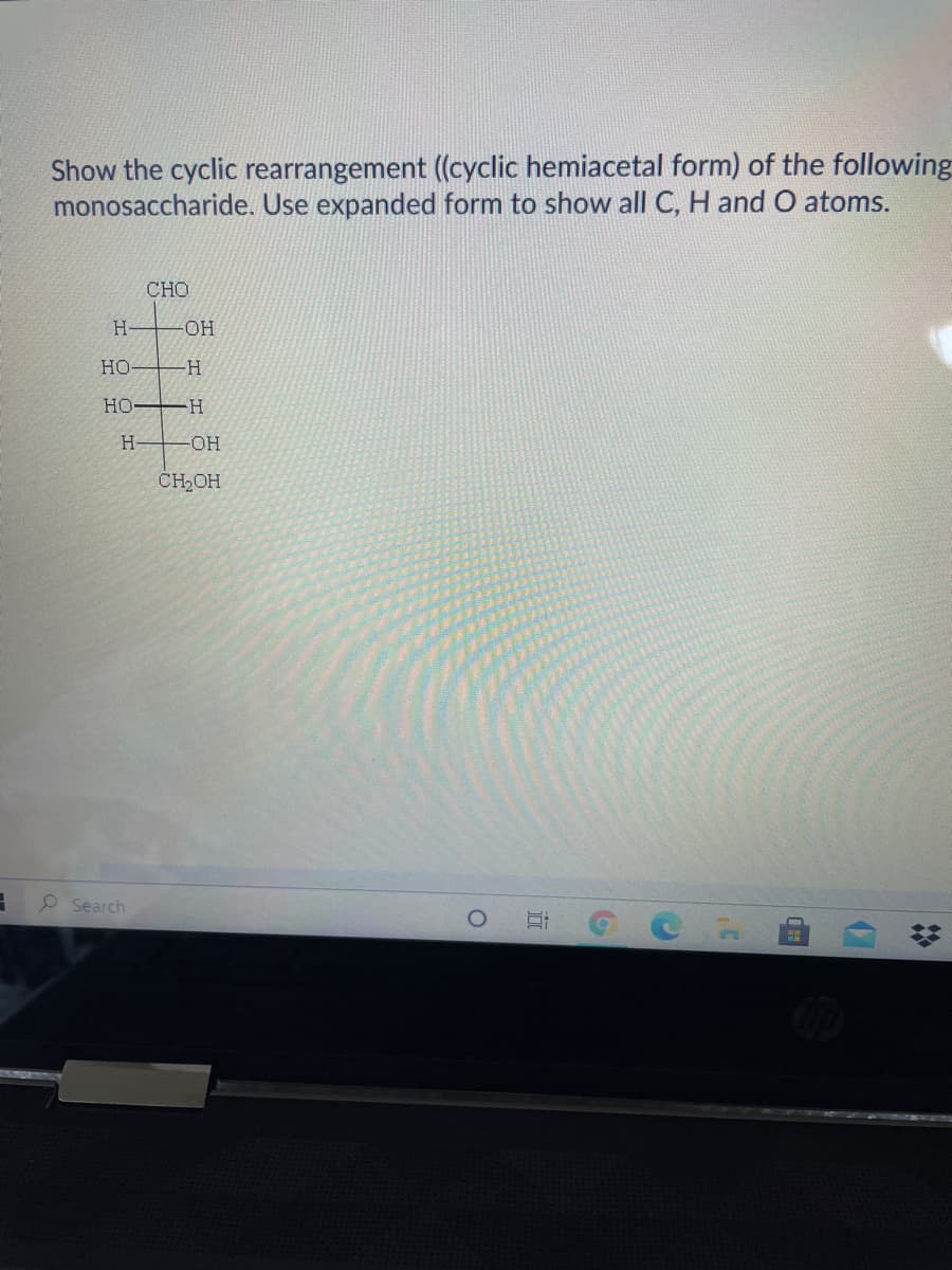 Show the cyclic rearrangement (cyclic hemiacetal form) of the following
monosaccharide. Use expanded form to show all C, H and O atoms.
CHO
H-
-OH
Но
Но
-H-
H-
HO-
CH2OH
O Search
