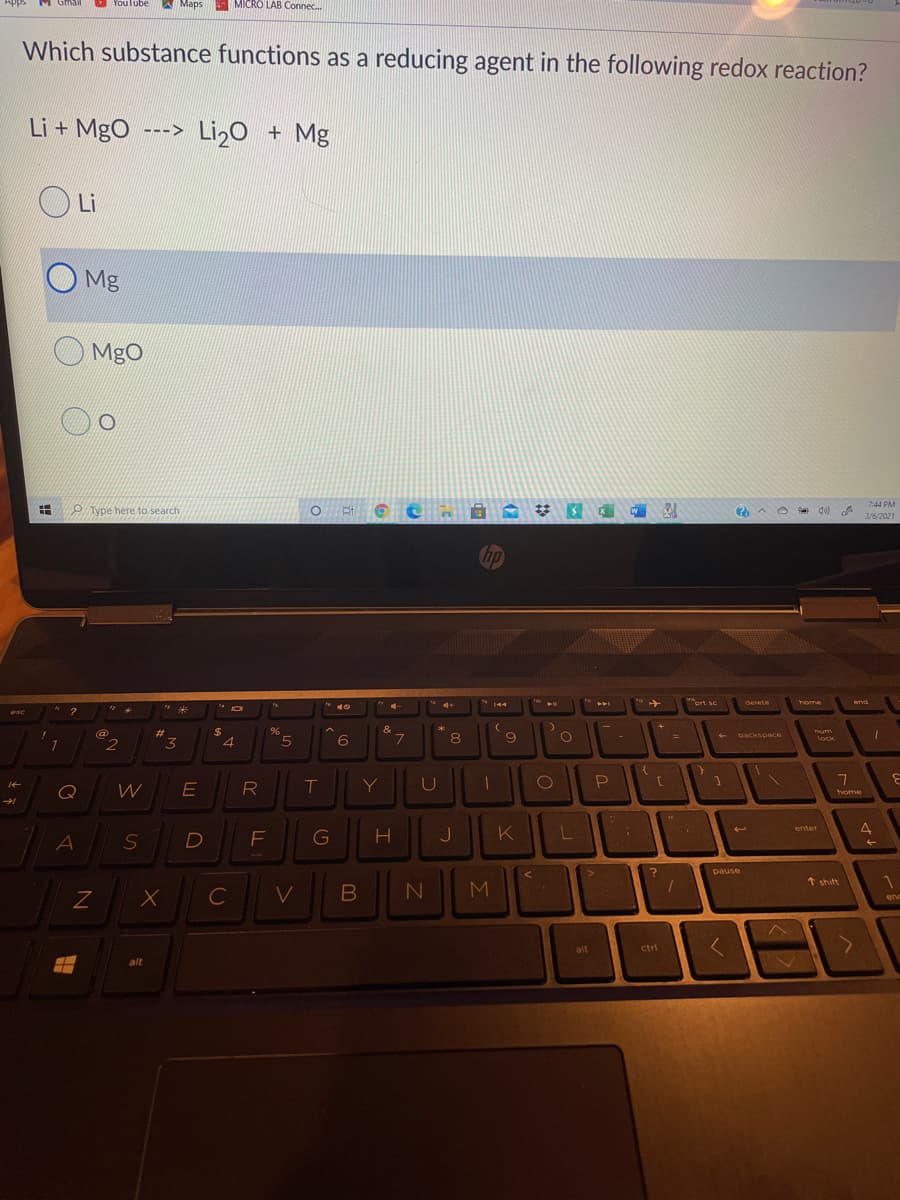 Youlube
A Maps
MICRO LAB Connec.
Which substance functions as a reducing agent in the following redox reaction?
Li + MgO
Li2o + Mg
--->
Li
Mg
MgO
7:44 PM
P Type here to search
O Ai
2 A O de)
3/6/2021
Chp
ort se
delete
home
erd
144
144
米
esc
23
$
&
L.
9
um
lock
backspace
7
2
3
Q
R
T
Y
home
K
enter
4
S
く
pause
* shift
C
M.
en
alt
ctri
alt
